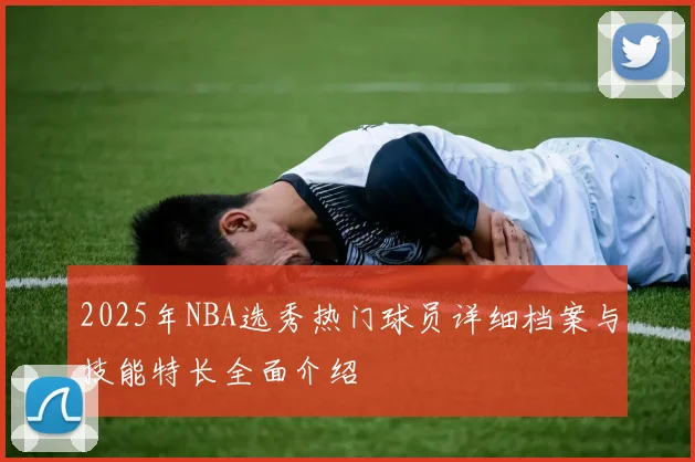 2025年NBA选秀热门球员详细档案与技能特长全面介绍