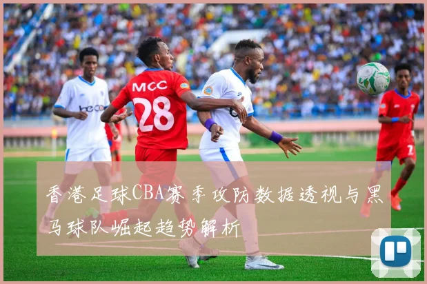 香港足球CBA赛季攻防数据透视与黑马球队崛起趋势解析